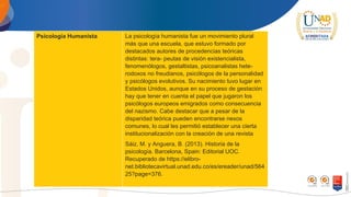 Psicología Humanista La psicología humanista fue un movimiento plural
más que una escuela, que estuvo formado por
destacados autores de procedencias teóricas
distintas: tera- peutas de visión existencialista,
fenomenólogos, gestaltistas, psicoanalistas hete-
rodoxos no freudianos, psicólogos de la personalidad
y psicólogos evolutivos. Su nacimiento tuvo lugar en
Estados Unidos, aunque en su proceso de gestación
hay que tener en cuenta el papel que jugaron los
psicólogos europeos emigrados como consecuencia
del nazismo. Cabe destacar que a pesar de la
disparidad teórica pueden encontrarse nexos
comunes, lo cual les permitió establecer una cierta
institucionalización con la creación de una revista
Sáiz, M. y Anguera, B. (2013). Historia de la
psicología. Barcelona, Spain: Editorial UOC.
Recuperado de https://elibro-
net.bibliotecavirtual.unad.edu.co/es/ereader/unad/564
25?page=376.
 