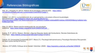 Referencias Bibliográficas
Sáiz, M. y Anguera, B. (2013). Historia de la psicología. Editorial UOC. https://elibro-
net.bibliotecavirtual.unad.edu.co/es/ereader/unad/56425?page=1
Dobles, I.-A. (2011). La reconstrucción de un pensamiento y una praxis crítica en la psicología
latinoamericana. http://biblioteca.clacso.edu.ar/gsdl/collect/sv/sv-
002/index/assoc/D4231.dir/7lareconstruccion121.pdfdirect=true&db=edsbas&AN=edsbas.4000AD9A&lang=es&site=eds-
live&scope=site
Ortiz, D. (2014). Bases para la construcción de una psicología
sistémica. https://www.redalyc.org/pdf/4418/441846097005.pdf
Suárez, R. P. (2013). Watson, Skinner y Algunas Disputas dentro del Conductismo. Revista Colombiana de
Psicología. https://dialnet.unirioja.es/servlet/catart?codigo=4703413
Calviño, M. [Universidad Continental] (2017. Marzo 21). Psicología latinoamericana y Psicología liberadora.Recuperado
de:https://youtu.be/Gsj-W7eUCco
Moreno, D.P (2020). Enfoque de la Gestalt. Colombia: UNAD. https://repository.unad.edu.co/handle/10596/36
 