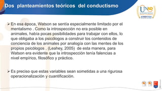 Dos planteamientos teóricos del conductismo
➢En esa época, Watson se sentía especialmente limitado por el
mentalismo . Como la introspección no era posible en
animales, había pocas posibilidades para trabajar con ellos, lo
que obligaba a los psicólogos a construir los contenidos de
conciencia de los animales por analogía con las mentes de los
propios psicólogos . (Leahey, 2005) de esta manera, para
Watson era evidente que la introspección tenía falencias a
nivel empírico, filosófico y práctico.
➢Es preciso que estas variables sean sometidas a una rigurosa
operacionalización y cuantificación.
 