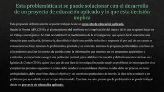 Esta propuesta definitivamente se puede trabajar desde un proyecto de educación aplicado.
Según la Norma APA (2016), el planteamiento del problema es la explicación del tema o de lo que se quiere hacer en
un trabajo investigativo. Se trata de establecer la problemática de la investigación, que quiere decir, concretar una
situación para analizarla, delimitarla, describirla y darle una posible solución o respuesta al por qué de sus causas o
consecuencias, bien, tenemos la problemática plantada y su contexto, tenemos la pregunta problemática, con base en
ello podemos analizar los puntos de partida como la información que tenemos en los programas académicos y
currículos, es importante escoger una población puntual, para establecer la muestra y definitivamente con base en o
Iglesias & Cortez (2016), quien dice que de una idea de investigación puede surgir un problema de investigación si se
cumplen las premisas siguientes: La idea debe conducir a un problema objetivo, la idea debe ser precisa, no tener
ambigüedades, debe estar bien claro el objetivo y las cuestiones particulares de interés, la idea debe conducir a un
problema que sea soluble en un tiempo determinado. Con base en esto, pienso que la problemática se puede trabajar
desde un proyecto de educación aplicado.
 