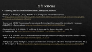 • Contexto y construcción de soluciones desde la investigación educativa:
-Álvarez, A., & Álvarez, V. (2015). Métodos en la investigación educativa. Recuperado
de: http://editorial.upnvirtual.edu.mx/index.php/fomento-editorial/quienes-somos/9-publicaciones-upn/195-
metodos-en-la-investigacion-educativa
-Contreras, L. (2011). Tendencias de los paradigmas de investigación en educación. Investigación y posgrado,
26(2),179-201. Recuperado de: http://www.redalyc.org/pdf/658/65830335004.pdf
-Espinoza Freire, E. E. (2018). El problema de investigación. Revista Conrado, 14(64), 22-
32. Recuperado de http://scielo.sld.cu/pdf/rc/v14n64/1990-8644-rc-14-64-22.pdf
-Murcia, N., & Ramírez, C. (2017). Los objetivos de la investigación en educación y pedagogía en Colombia. Sophia,
13(1), 75-84. doi: https://doi.org/10.18634/sophiaj.13v.1i.331
-Rodríguez, J. (2003). Paradigmas, enfoques y métodos en la investigación educativa. Investigación educativa, 12(7),
23-40. Recuperado de: http://revistasinvestigacion.unmsm.edu.pe/index.php/educa/article/view/8177/7130
 