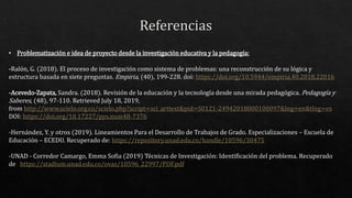 • Problematización e idea de proyecto desde la investigación educativa y la pedagogía:
-Ralón, G. (2018). El proceso de investigación como sistema de problemas: una reconstrucción de su lógica y
estructura basada en siete preguntas. Empiria, (40), 199-228. doi: https://doi.org/10.5944/empiria.40.2018.22016
-Acevedo-Zapata, Sandra. (2018). Revisión de la educación y la tecnología desde una mirada pedagógica. Pedagogía y
Saberes, (48), 97-110. Retrieved July 18, 2019,
from http://www.scielo.org.co/scielo.php?script=sci_arttext&pid=S0121-24942018000100097&lng=en&tlng=es
DOI: https://doi.org/10.17227/pys.num48-7376
-Hernández, Y. y otros (2019). Lineamientos Para el Desarrollo de Trabajos de Grado. Especializaciones – Escuela de
Educación – ECEDU. Recuperado de: https://repository.unad.edu.co/handle/10596/30475
-UNAD - Corredor Camargo, Emma Sofia (2019) Técnicas de Investigación: Identificación del problema. Recuperado
de https://stadium.unad.edu.co/ovas/10596_22997/PDF.pdf
 