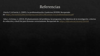 -García, F., & García, L. (2005). La problematización. Cuadernos ISCEEM. Recuperado
de: https://hermenecia.files.wordpress.com/2011/08/sesion-5-la-problematizacion.pdf
-Sala, J., & Arnau, L. (2014). El planteamiento del problema, las preguntas y los objetivos de la investigación: criterios
de redacción y check list para formular correctamente. Recuperado de: https://ddd.uab.cat/record/126350
 