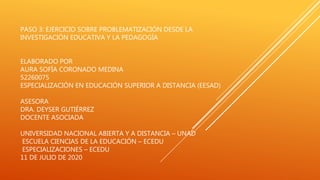 PASO 3: EJERCICIO SOBRE PROBLEMATIZACIÓN DESDE LA
INVESTIGACIÓN EDUCATIVA Y LA PEDAGOGÍA
ELABORADO POR
AURA SOFÍA CORONADO MEDINA
52260075
ESPECIALIZACIÓN EN EDUCACIÓN SUPERIOR A DISTANCIA (EESAD)
ASESORA
DRA. DEYSER GUTIÉRREZ
DOCENTE ASOCIADA
UNIVERSIDAD NACIONAL ABIERTA Y A DISTANCIA – UNAD
ESCUELA CIENCIAS DE LA EDUCACIÓN – ECEDU
ESPECIALIZACIONES – ECEDU
11 DE JULIO DE 2020
 