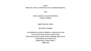 PASO 4
DIDÁCTICA PARA LA ENSEÑANZA EN LA SOCIEDAD DIGITAL
POR
LINDA CAROLINAARAGON MENDOZA
CÓDIGO: 65589442
DIRECTORA DE CURSO
DEYSER GUTIERREZ
UNIVERSIDAD NACIONAL ABIERTA Y A DISTANCIA UNAD
ESCUELA DE CIENCIAS DE LA EDUCACIÓN
ESPECIALIZACION EN EDUCACIÓN SUPERIOR A DISTANCIA
CURSO DIDACTICAS DIGITALES
CÓDIGO DEL CURSO: 551040_7
ABRIL 2020
 