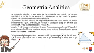Geometría Analítica
La geometría analítica es una rama de la geometría que estudia los cuerpos
geométricos a través de un sistema de coordenadas, de ese modo, se pueden
expresar las figuras como ecuaciones algebraicas.
La geometría analítica localiza, en un plano bidimensional, cada uno de los puntos
que forman una figura. Todo ello, en función de dos rectas, el eje de abscisas (eje
horizontal X) y de las ordenadas (eje vertical Y).
Los ejes X e Y son perpendiculares. Es decir, forman cuatro ángulos de 90º (grados)
en su intersección. De ese modo, se trabaja en un sistema de coordenadas que se
conoce como plano cartesiano,
Cada punto del plano posee una coordenada del siguiente tipo (X,Y). Así, el punto
(3,8) es aquel que nace de unir el punto 3 en el eje horizontal y el punto 8 en el eje
vertical.
 