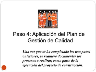 Paso 4: Aplicación del Plan de
Gestión de Calidad
Una vez que se ha completado los tres pasos
anteriores, se requiere documentar los
procesos a realizar, como parte de la
ejecución del proyecto de construcción.
 