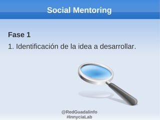 Social Mentoring


Fase 1
1. Identificación de la idea a desarrollar.




                 @RedGuadalinfo
                  #InnyciaLab
 