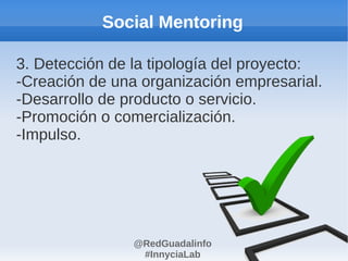 Social Mentoring

3. Detección de la tipología del proyecto:
-Creación de una organización empresarial.
-Desarrollo de producto o servicio.
-Promoción o comercialización.
-Impulso.




                @RedGuadalinfo
                 #InnyciaLab
 