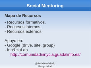Social Mentoring

Mapa de Recursos
- Recursos formativos.
- Recursos internos.
- Recursos externos.

Apoyo en:
- Google (drive, site, group)
- Inn&ciaLab
    http://comunidadinnycia.guadalinfo.es/

                @RedGuadalinfo
                 #InnyciaLab
 