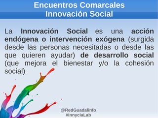 Encuentros Comarcales
          Innovación Social

La Innovación Social es una acción
endógena o intervención exógena (surgida
desde las personas necesitadas o desde las
que quieren ayudar) de desarrollo social
(que mejora el bienestar y/o la cohesión
social)




               @RedGuadalinfo
                #InnyciaLab
 
