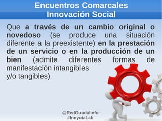 Encuentros Comarcales
          Innovación Social
Que a través de un cambio original o
novedoso (se produce una situación
diferente a la preexistente) en la prestación
de un servicio o en la producción de un
bien     (admite   diferentes    formas    de
manifestación intangibles
y/o tangibles)



                @RedGuadalinfo
                 #InnyciaLab
 