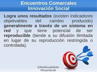 Encuentros Comarcales
          Innovación Social
Logra unos resultados (existen indicadores
objetivables   del    cambio     producido)
generalmente a través de un sistema en
red y que tiene potencial de ser
reproducible (tiende a su difusión ilimitada
en lugar de su reproducción restringida o
controlada).



                @RedGuadalinfo
                 #InnyciaLab
 