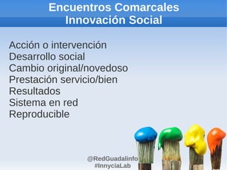 Encuentros Comarcales
         Innovación Social

Acción o intervención
Desarrollo social
Cambio original/novedoso
Prestación servicio/bien
Resultados
Sistema en red
Reproducible



               @RedGuadalinfo
                #InnyciaLab
 