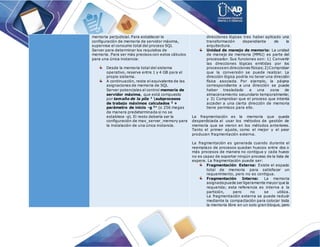 memoria perjudicial. Para establecer la
configuración de memoria de servidor máxima,
supervise el consumo total del proceso SQL
Server para determinar los requisitos de
memoria. Para ser más precisos con estos cálculos
para una única instancia:
Desde la memoria total del sistema
operativo, reserve entre 1 y 4 GB para el
propio sistema.
A continuación, reste el equivalente de las
asignaciones de memoria de SQL
Server potenciales al control memoria de
servidor máxima, que está compuesto
por tamaño de la pila 1
subprocesos
de trabajo máximos calculados 2
+
parámetro de inicio -g 3
* (o 256 megas
de manera predeterminada si no se
establece -g). El resto debería ser la
configuración de max_server_memory para
la instalación de una única instancia.
direcciones lógicas tras haber aplicado una
transformación dependiente de la
arquitectura.
Unidad de manejo de memoria: La unidad
de manejo de memoria (MMU) es parte del
procesador. Sus funciones son: 1) Convertir
las direcciones lógicas emitidas por los
procesosen direcciones físicas;2)Comprobar
que la conversión se puede realizar. La
dirección lógica podría no tener una dirección
física asociada. Por ejemplo, la página
correspondiente a una dirección se puede
haber trasladado a una zona de
almacenamiento secundario temporalmente;
y 3) Comprobar que el proceso que intenta
acceder a una cierta dirección de memoria
tiene permisos para ello.
La fragmentación es la memoria que queda
desperdiciada al usar los métodos de gestión de
memoria que se vieron en los métodos anteriores.
Tanto el primer ajuste, como el mejor y el peor
producen fragmentación externa.
La fragmentación es generada cuando durante el
reemplazo de procesos quedan huecos entre dos o
más procesos de manera no contigua y cada hueco
no es capaz de soportar ningún proceso de la lista de
espera. La fragmentación puede ser:
Fragmentación Externa: Existe el espacio
total de memoria para satisfacer un
requerimiento, pero no es contigua.
Fragmentación Interna: La memoria
asignadapuede ser ligeramente mayor que la
requerida; esta referencia es interna a la
partición, pero no se utiliza.
La fragmentación externa se puede reducir
mediante la compactación para colocar toda
la memoria libre en un solo gran bloque, pero
 