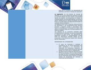 esta sólo es posible si la relocalización es
dinámica y se hace en tiempo de ejecución.
La paginación es una técnica de manejo de
memoria, en la cual el espacio de memoria se divide
en secciones físicas de igual tamaño, denominadas
marcos de página. Los programas se dividen en
unidadeslógicas,denominadas páginas,que tienen el
mismo tamaño que los marcos de páginas. De esta
forma, se puede cargar una página de información en
cualquier marco de página.
Las páginas sirven como unidad de almacenamiento
de información y de transferencia entre memoria
principal y memoria auxiliar o secundaria. Cada
marco se identifica por la dirección de marco, que
está en la posición física de la primera palabra en el
marco de página.
Las páginas de un programa necesitan estar
contiguamente en memoria, aunque el programador
lo observe de esta forma. Los mecanismos de
paginación permiten la correspondencia correcta
entre las direcciones virtuales (dadas por los
programas) y las direcciones reales de la memoria
que se reverencien.
DESVENTAJAS DE LA PAGINACIÓN
El costo de hardware y software se
incrementa, por la nueva información que
debe manejarse y el mecanismo de
traducción de direcciones necesario. Se
consumen muchos más recursos de memoria,
tiempo en el CPU para su implantación.
Se deben reservar áreas de memoria para las
PMT de los procesos. Al no ser fijo el tamaño
de estas, se crea un problema semejante al
de los programas (cómo asignar un tamaño
óptimo sin desperdicio de memoria, u
ovearhead del procesador).
 