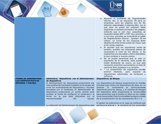 Aparece el problema de fragmentación
interna. Así, si se requieren 5K para un
programa, pero las páginas son de 4K,
deberán asignárseles 2 páginas (8k), con lo
que pero no podrá ser utilizado. Debe
asignarse un tamaño promedio a las páginas,
evitando que si son muy pequeñas, se
necesiten tablas BMT y PMT muy grandes, y
si son muy grandes, se incremente el grado
de fragmentación interna. Quedan 3K sin
utilizar. La suma de los espacios libres
dejados de esta forma puede ser mayor que
el de varias páginas.
Al permitir que los segmentos varíen de
tamaño, pueden ser necesarios planes de
reubicación a nivel de los discos, si los
segmentos son devueltos a dicho dispositivo,
lo que conlleva a nuevos costos.
No se puede garantizar que al salir un
segmento de la memoria, este pueda ser
traído fácilmente de nuevo, ya que será
necesario encontrar nuevamente un área de
memoria libre ajustada a su tamaño.
* La compartición de segmentos permite
ahorrar memoria, pero requiere de
mecanismos adicionales da hardware y
software.
FORMA DE ADMINISTRAR
LOS DISPOSITIVOS DE
ENTRADA Y SALIDA.
Administrar dispositivos con el Administrador
de dispositivos
El Administrador de dispositivos proporciona una
vista gráfica del hardware instalado en el equipo, así
como los controladores de dispositivos y recursos
asociados con el hardware. El Administrador de
dispositivos proporciona un punto central para
cambiar la forma de configurar el hardware y la
forma en la que éste interactúa con el
microprocesador del equipo.
La utilización del Administrador de dispositivos para
Dispositivos de Bloque
Los dispositivos de bloque proporcionan la interfaz
principal para todos los dispositivos de disco en un
sistema. El rendimiento es particularmente
importante para los discos, y el sistema de bloqueo
del dispositivo debe proporcionar la funcionalidad
para garantizar que el acceso al disco es tan rápido
como sea posible.Este funcionalidad se logra a través
de la programación de las operaciones de E / S.
El gestor de peticiones es la capa de software que
gestiona la lectura y la escritura de los contenidos
 