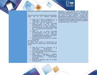 dispositivos y cambiar la configuración de recursos.
Para tener acceso al Administrador de dispositivos,
utilice uno de los métodos siguientes:
Haga clic en Inicio y en Ejecutar; en el
cuadro Abrir, escriba devmgmt.msc y, a
continuación, haga clic en Aceptar.
Haga clic con el botón secundario
del mouse (ratón) en Mi PC, haga clic
en Administrar en el menú contextual y,
después, haga clic en la ficha Administrador
de dispositivos en Herramientas del
sistema.
Haga clic con el botón secundario
del mouse (ratón) en Mi PC, haga clic
en Propiedades en el menú contextual,
después en la ficha Hardware y, por último,
en Administrador de dispositivos.
Escriba el siguiente comando en el símbolo
del sistema:
start devmgmt.msc
Si desea tener acceso al Administrador de
dispositivos en un equipo local o remoto, siga estos
pasos:
1. Haga clic en Inicio y en Ejecutar; en el
cuadro Abrir, escriba mmc y, a
continuación, haga clic en Aceptar.
2. En el menú Archivo, haga clic en Agregar o
quitar complemento.
3. Haga clic en Agregar y, después,
en Administrador de dispositivos en la
lista Complementos independientes
disponibles.
4. Haga clic en Agregar y siga uno de estos
procedimientos:
ejecución, lo que permite esos procesos se
comuniquen directamente con la el terminal del
usuario. Este trabajo es complicado por el hecho de
que varios de estos procesos pueda estar
ejecutándose simultáneamente, y la disciplina de
línea tty es responsable de conectar y desconectar la
entrada delterminaly salida de los diversos procesos
conectados a élcomo aquellos procesosse suspenden
o despertados por el de usuario.
 