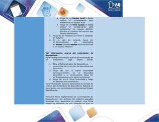 Haga clic en Equipo local si desea
utilizar el complemento para
administrar el equipo local.
Haga clic en Otro equipo si desea
utilizar el complemento para
administrar un equipo distinto.
Escriba el nombre del equipo que
desee administrar.
5. Haga clic en Finalizar, en Cerrar y, después,
en Aceptar.
6. En la raíz de consola, haga clic
en Administrador de dispositivos
en equipo (donde equipo es el equipo local
o un equipo remoto).
Ver información acerca del controlador de
dispositivos
Para obtener información acerca del controlador de
un dispositivo, siga estos pasos:
1. Abra el Administrador de dispositivos.
2. Haga doble clic en el tipo de dispositivo que
desee ver.
3. Haga clic con el botón secundario
del mouse (ratón) en el dispositivo
específico y, a continuación, haga clic
en Propiedades en el menú contextual.
4. Haga clic en la ficha Controlador y luego
en Detalles del controlador.
Esta información ayuda a determinar la versión de
archivo del controlador de dispositivos. Aparece un
icono junto a un controlador de dispositivos firmado
digitalmente.
Microsoft firma digitalmente los controladores de
dispositivos y los archivos del sistema operativo
Windows para garantizar su calidad. Una firma
digital de Microsoft es una garantía de que un
 