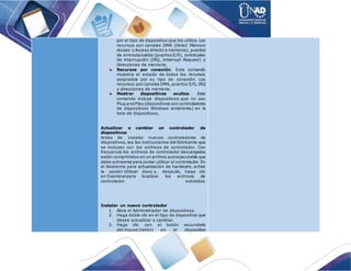 por el tipo de dispositivo que los utiliza. Los
recursos son canales DMA (Direct Memory
Access o Acceso directo a memoria), puertos
de entrada/salida (puertos E/S), solicitudes
de interrupción (IRQ, Interrupt Request) y
direcciones de memoria.
Recursos por conexión. Este comando
muestra el estado de todos los recursos
asignados por su tipo de conexión. Los
recursos son canales DMA, puertos E/S, IRQ
y direcciones de memoria.
Mostrar dispositivos ocultos. Este
comando incluye dispositivos que no son
Plug and Play (dispositivos con controladores
de dispositivos Windows anteriores) en la
lista de dispositivos.
Actualizar o cambiar un controlador de
dispositivos
Antes de instalar nuevos controladores de
dispositivos, lea las instrucciones del fabricante que
se incluyen con los archivos de controlador. Con
frecuencia los archivos de controlador descargados
están comprimidos en un archivo autoejecutable que
debe extraerse para poder utilizar el controlador. En
el Asistente para actualización de hardware, active
la opción Utilizar disco y, después, haga clic
en Examinarpara localizar los archivos de
controlador extraídos.
Instalar un nuevo controlador
1. Abra el Administrador de dispositivos.
2. Haga doble clic en el tipo de dispositivo que
desee actualizar o cambiar.
3. Haga clic con el botón secundario
del mouse (ratón) en el dispositivo
 