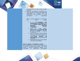 específico cuyo controlador desee actualizar
o cambiar.
4. Haga clic en Actualizar controlador en el
menú contextual. Se inicia el Asistente para
actualización de hardware. Siga las
instrucciones para instalar el nuevo
controlador de dispositivos.
NOTA: si desea especificar un controlador,
siga estos pasos:
1. En la página Asistente para
actualización de hardware, haga
clic en Instalar desde una lista o
ubicación específica
(avanzado) y, después,
en Siguiente.
2. Haga clic en No buscar.
Seleccionaré el controlador que
se va a instalar y, después,
en Siguiente.
3. Haga clic en Utilizar disco, escriba la
ruta de acceso a los archivos de
controlador de dispositivos en el
cuadro Copiar archivos del
fabricante de y, después, haga clic
en Aceptar.
4. Siga los demás pasos para instalar el
controlador especificado.
Volver a utilizar un controlador anterior
Esta característica se utiliza para restaurar un
controlador de dispositivos anterior. Esto puede
ayudar a resolver problemas debidos a un
controlador de dispositivos incompatible.
 