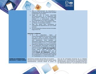 1. Abra el Administrador de dispositivos y
expanda el tipo de dispositivo que contiene
el dispositivo que desea.
2. Haga clic con el botón secundario
del mouse (ratón) en el dispositivo que
desea volver a utilizar con un controlador
anterior y, a continuación, haga clic
en Propiedades en el menú contextual.
3. Haga clic en la ficha Controlador y, luego,
en Volver al controlador anterior.
4. Siga los pasos para reemplazar el
controlador de dispositivos por una versión
anterior.
5. Si se le pregunta si desea reiniciar elequipo,
haga clic en Sí.
Solucionar problemas
Si un dispositivo tiene el
estado Deshabilitado (el icono está marcado
con una X roja), en primer lugar intente
habilitarlo para ver si entra en conflicto con
otro dispositivo. Para habilitar un
dispositivo,hagacliccon elbotón secundario
del mouse (ratón) en él y, a continuación,
haga clic en Habilitar en el menú contextual.
Si el dispositivo tiene algún problema, se
muestra el tipo de problema o un código de
error en el cuadro Estado del dispositivo.
Puede utilizar esta información para
solucionar el problema. Para ver el
cuadro Estado del dispositivo, haga clic
con el botón secundario del mouse (ratón)
en el dispositivo y, a continuación, haga clic
en Propiedades en el menú contextual.
FORMA DE ADMINISTRAR
ARCHIVOS Y DIRECTORIOS
Administrar carpetas del servidor con el panel
Windows Server Essentials permite realizar tareas
administrativas comunes desde el panel. La
Una de las principales funciones de un Sistema
Operativo es la administración del almacenamiento
de información, para lo cual es necesario contar con
un “Sistema de Archivos”. Con este término se hace
 