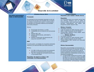 Desarrollo de la actividad
Windows Server 2016 UBUNTU SERVER
RECURSOS NECESARIOS
PARA LA INSTALACIÓN. Procesador
El rendimiento del procesador depende no solo de
su frecuencia de reloj, sino también de su número
de núcleos y tamaño de la caché. A continuación,
se detallan los requisitos relativos al procesador
para este producto:
Mínimo:
Procesador de 64 bits a 1,4 GHz
Compatible con el conjunto de instrucciones
x64
Admite DEP y NX
Admite CMPXCHG16b, LAHF/SAHF y
PrefetchW
Admite la traducción de direcciones de
segundo nivel (EPT o NPT)
RAM
A continuación, se detallan los requisitos estimados
relativos a la memoria RAM para este producto:
Mínimo:
512 MB (2 GB para la opción de instalación
Servidor con Experiencia de escritorio)
Tipo ECC (código de corrección de errores)
o tecnología similar
Requisitos de espacio en disco y del
controlador de almacenamiento
Requisitos para instalar Ubuntu Server
Requisitos
Los requisitos para una versión server linux
son mínimos debido a que no utiliza el
entorno gráfico, pero para que actúe como
servidor dependiendo del tráfico que
tengamos puede requerir más.
Mínimo (Consola)
256 MB de memoria
2 Gb de espacio en HDD (Incluido swap)
AMD o Intel Procesador de 64-32bits
Incluido AMD Optaron y Intel EM64T Xeon,
para versiones de 64.
o Mínimo (Gráfico)
512 MB de memoria
4 Gb de espacio en HDD (Incluido swap)
AMD o Intel Procesador de 64-32bits
Tarjeta Gráfica VGA, monitor con resolucián
de 800x600
Mínimo Recomendado
Requisitos recomendados para levantar un
servicio webmail para 25 usuarios. Teniendo
en cuenta que cada usuario tiene 1gb de
espacio asignado para almacenamiento de
correo electronico, deberiamos contar con la
siguiente arquitectura:
27 Gb de HDD (25gb para usuarios + 2gb
de SO) Con lo cual con un disco standard
de 40Gb nos alcanza para mantener a los
25 usuarios y ademas realizar politicasde
mantenimiento como(agregar usuarios,
 