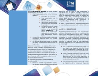 página Carpetas del servidor del panel contiene
los elementos siguientes:
Una lista de las carpetas del servidor, que
muestra:
El nombre de la carpeta.
Una descripción de la
carpeta.
La ubicación de la carpeta.
La cantidad de espacio libre
disponible en la ubicación de
la carpeta.
Breve información de estado
sobre las tareas que se
realizan en la carpeta. El
campo Estado está en
blanco si el estado de la
carpeta es correcto y no se
está ejecutando ninguna
tarea.
Un panelde detalles que puede proporcionar
información adicional sobre una carpeta
seleccionada.
Un panel de tareas que incluye un conjunto
de tareas administrativas relacionadas con
la carpeta.
Administrar el acceso a las carpetas del servidor
Windows Server Essentials permite almacenar los
archivos de los equipos cliente en una ubicación
central mediante las carpetas del servidor. Al
almacenar los archivos en carpetas del servidor, se
garantiza que se mantendrán en un lugar al que se
podrá acceder de forma segura en todo momento
desde los distintos clientes.
Si almacena los archivos en las carpetas del
servidor, podrá:
Hacer una copia de seguridad de la carpeta
del servidor con las características de copia
referencia, por un lado, a los mecanismos y
estructuras que el sistema operativo utiliza para
organizar la información en medios físicos tales como
discos y diskettes (aspecto físico del sistema de
archivos), y por otro a la visión que es ofrecida al
usuario para permitir la manipulación de la
información almacenada (una abstracción, o
perspectiva lógica del sistema de archivos).
Se ofrece a continuación una descripción sintética de
los aspectos lógicos del sistema de archivos de Linux.
ARCHIVOS Y DIRECTORIOS
El sistema de archivos de Linux está organizado en
archivos y directorios. Un archivo es una colección de
datos que se almacena en un medio físico y a la cual
se le asigna un nombre. Los archivos, a su vez, están
agrupados en conjuntos llamados directorios. Un
directorio puede tener subdirectorios, formándose así
una estructura jerárquica con la forma de un árbol
invertido. El directorio inicial de esa jerarquía se
denomina directorio raíz y se simboliza con una barra
de división (/).
/bin Contiene los programas ejecutables que
son parte del sistema operativo Linux.
Muchos comandos de Linux como cat, cp, ls,
more y tar están ubicados en este directorio.
/boot Contienen el kernel (o núcleo) de Linux
y otros archivos necesarios para el
administrador de inicio LILO, que realiza la
carga inicial del sistema operativo cuando la
computadora se enciende.
/dev Contienen todos los archivos de acceso
a dispositivos. Linux trata cada dispositivo
 