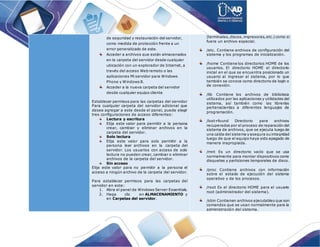 de seguridad y restauración del servidor,
como medida de protección frente a un
error generalizado de este.
Acceder a archivos que están almacenados
en la carpeta del servidor desde cualquier
ubicación con un explorador de Internet, a
través del acceso Web remoto o las
aplicaciones Mi servidor para Windows
Phone y Windows 8.
Acceder a la nueva carpeta del servidor
desde cualquier equipo cliente
Establecer permisos para las carpetas del servidor
Para cualquier carpeta del servidor adicional que
desee agregar a este desde el panel, puede elegir
tres configuraciones de acceso diferentes:
Lectura y escritura
Elija este valor para permitir a la persona
crear, cambiar y eliminar archivos en la
carpeta del servidor.
Solo lectura
Elija este valor para solo permitir a la
persona leer archivos en la carpeta del
servidor. Los usuarios con acceso de solo
lectura no pueden crear, cambiar o eliminar
archivos de la carpeta del servidor.
Sin acceso
Elija este valor para no permitir a la persona el
acceso a ningún archivo de la carpeta del servidor.
Para establecer permisos para las carpetas del
servidor en este:
1. Abra el panel de Windows Server Essentials.
2. Haga clic en ALMACENAMIENTO y
en Carpetas del servidor.
(terminales,discos,impresoras,etc.) como si
fuera un archivo especial.
/etc. Contiene archivos de configuración del
sistema y los programas de inicialización.
/home Contiene los directorios HOME de los
usuarios. El directorio HOME el directorio
inicial en el que se encuentra posicionado un
usuario al ingresar al sistema, por lo que
también se conoce como directorio de logín o
de conexión.
/lib Contiene los archivos de biblioteca
utilizados por las aplicaciones y utilidades del
sistema, así también como las librerías
pertenecientes a diferentes lenguajes de
programación.
/lost+found Directorio para archivos
recuperados por el proceso de reparación del
sistema de archivos, que se ejecuta luego de
una caída del sistema y asegura su integridad
luego de que el equipo haya sido apagado de
manera inapropiada.
/mnt Es un directorio vacío que se usa
normalmente para montar dispositivos como
disquetes y particiones temporales de disco.
/proc Contiene archivos con información
sobre el estado de ejecución del sistema
operativo y de los procesos.
/root Es el directorio HOME para el usuario
root (administrador del sistema).
/sbin Contienen archivos ejecutables que son
comandos que se usan normalmente para la
administración del sistema.
 