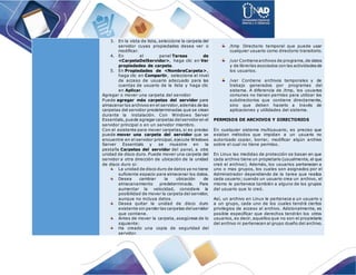 3. En la vista de lista, seleccione la carpeta del
servidor cuyas propiedades desea ver o
modificar.
4. En el panel Tareas de
<CarpetaDelServidor>, haga clic en Ver
propiedades de carpeta.
5. En Propiedades de <NombreCarpeta>,
haga clic en Compartir, seleccione el nivel
de acceso de usuario adecuado para las
cuentas de usuario de la lista y haga clic
en Aplicar.
Agregar o mover una carpeta del servidor
Puede agregar más carpetas del servidor para
almacenar los archivos en el servidor,además de las
carpetas del servidor predeterminadas que se crean
durante la instalación. Con Windows Server
Essentials,puede agregar carpetas delservidor en el
servidor principal o en un servidor miembro.
Con el asistente para mover carpetas, si es preciso
puede mover una carpeta del servidor que se
encuentre en el servidor principal, ejecute Windows
Server Essentials y se muestre en la
pestaña Carpetas del servidor del panel, a otra
unidad de disco duro. Puede mover una carpeta del
servidor a otra dirección de ubicación de la unidad
de disco duro si:
La unidad de disco duro de datos ya no tiene
suficiente espacio para almacenar los datos.
Desea cambiar la ubicación de
almacenamiento predeterminada. Para
aumentar la velocidad, considere la
posibilidad de mover la carpeta del servidor,
aunque no incluya datos.
Desea quitar la unidad de disco duro
existente sin perder las carpetas delservidor
que contiene.
Antes de mover la carpeta, asegúrese de lo
siguiente:
Ha creado una copia de seguridad del
servidor.
/tmp Directorio temporal que puede usar
cualquier usuario como directorio transitorio.
/usr Contiene archivos de programa,de datos
y de librerías asociados con las actividadesde
los usuarios.
/var Contiene archivos temporales y de
trabajo generados por programas del
sistema. A diferencia de /tmp, los usuarios
comunes no tienen permiso para utilizar los
subdirectorios que contiene directamente,
sino que deben hacerlo a través de
aplicaciones y utilidades del sistema.
PERMISOS DE ARCHIVOS Y DIRECTORIOS
En cualquier sistema multiusuario, es preciso que
existan métodos que impidan a un usuario no
autorizado copiar, borrar, modificar algún archivo
sobre el cual no tiene permiso.
En Linux las medidas de protección se basan en que
cada archivo tiene un propietario (usualmente, el que
creó el archivo). Además, los usuarios pertenecen a
uno o mas grupos, los cuales son asignados por el
Administrador dependiendo de la tarea que realiza
cada usuario; cuando un usuario crea un archivo, el
mismo le pertenece también a alguno de los grupos
del usuario que lo creó.
Así, un archivo en Linux le pertenece a un usuario y
a un grupo, cada uno de los cuales tendrá ciertos
privilegios de acceso al archivo. Adicionalmente, es
posible especificar que derechos tendrán los otros
usuarios, es decir, aquellos que no son el propietario
del archivo ni pertenecen al grupo dueño del archivo.
 
