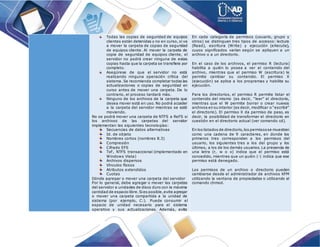 Todas las copias de seguridad de equipos
clientes están detenidas y no en curso, si va
a mover la carpeta de copias de seguridad
de equipos cliente. Al mover la carpeta de
copia de seguridad de equipos cliente, el
servidor no podrá crear ninguna de estas
copias hasta que la carpeta se transfiera por
completo.
Asegúrese de que el servidor no está
realizando ninguna operación crítica del
sistema. Se recomienda completar todas las
actualizaciones o copias de seguridad en
curso antes de mover una carpeta. De lo
contrario, el proceso tardará más.
Ninguno de los archivos de la carpeta que
desea mover está en uso. No podrá acceder
a la carpeta del servidor mientras se esté
moviendo.
No se podrá mover una carpeta de NTFS a ReFS si
los archivos de las carpetas del servidor
implementan las siguientes tecnologías:
Secuencias de datos alternativas
Id. de objeto
Nombres cortos (nombres 8.3)
Compresión
Cifrado EFS
TxF, NTFS transaccional (implementado en
Windows Vista)
Archivos dispersos
Vínculos físicos
Atributos extendidos
Cuotas
Dónde agregar o mover una carpeta del servidor
Por lo general, debe agregar o mover las carpetas
del servidor a unidades de disco duro con la máxima
cantidad de espacio libre.Sies posible,evite agregar
o mover una carpeta compartida a la unidad de
sistema (por ejemplo, C:). Puede consumir el
espacio de unidad necesario para el sistema
operativo y sus actualizaciones. Además, evite
En cada categoría de permisos (usuario, grupo y
otros) se distinguen tres tipos de accesos: lectura
(Read), escritura (Write) y ejecución (eXecute),
cuyos significados varían según se apliquen a un
archivo o a un directorio.
En el caso de los archivos, el permiso R (lectura)
habilita a quién lo posea a ver el contenido del
archivo, mientras que el permiso W (escritura) le
permite cambiar su contenido. El permiso X
(ejecución) se aplica a los programas y habilita su
ejecución.
Para los directorios, el permiso R permite listar el
contenido del mismo (es decir, “leer” el directorio,
mientras que el W permite borrar o crear nuevos
archivos en su interior (es decir, modificar o “escribir”
el directorio). El permiso X da permiso de paso, es
decir, la posibilidad de transformar el directorio en
cuestión en el directorio actual (ver comando cd).
En los listados de directorio,los permisosse muestran
como una cadena de 9 caracteres, en donde los
primeros tres corresponden a los permisos del
usuario, los siguientes tres a los del grupo y los
últimos, a los de los demás usuarios. La presencia de
una letra (r, w o x) indica que el permiso está
concedido, mientras que un guión (-) indica que ese
permiso está denegado.
Los permisos de un archivo o directorio pueden
cambiarse desde el administrador de archivos KFM
utilizando la ventana de propiedades o utilizando el
comando chmod.
 