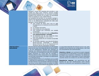 agregar o mover las carpetas del servidor a una
unidad de disco duro externa, porque pueden
desconectarse fácilmente y, en ese caso, no podría
acceder a los archivos. En su lugar, se recomienda
crear la carpeta en una unidad interna.
Las carpetas del servidor no se pueden agregar o
mover a las siguientes ubicaciones (se produciría un
error si se seleccionara cualquiera de ellas para
agregar o mover elementos):
Una unidad de disco duro que no esté
formateada con el sistema de archivos NTFS
o ReFS.
La carpeta %windir%.
Una unidad de red asignada.
Una carpeta que contenga una carpeta
compartida.
Una unidad de disco duro de un dispositivo
con almacenamiento extraíble.
Un directorio raíz de una unidad de disco
duro (por ejemplo, C:, D: o E:).
Una subcarpeta de una carpeta compartida
existente.
Un servidor miembro que ejecute Windows
Server 2012 R2 Essentials o Windows
Server 2012 R2 con el rol Experiencia con
Windows Server Essentials instalado.
PROTECCIÓN Y
SEGURIDAD
Windows Server 2016 está diseñadopara flexibilidad
local o en la nube.Es la base de Azure y Azure Stack,
y de las aplicaciones híbridas que impulsan su
negocio. Los modernos centros de datos definidos
por software y la necesidad de contar con soluciones
ágiles requieren un nuevo tipo de servidor, y
Windows Server 2016 proporciona una plataforma
que permite automatizar y proteger sus aplicaciones
y su infraestructura.
Windows Server 2016 se ha diseñado para ayudarle
a defender las aplicaciones y la infraestructura del
servidor frente a los principales métodos de ataque
que tienen como objetivo poner en peligro los datos
e interrumpir el funcionamiento delnegocio,como el
La seguridad depende del sistema que se use, pero
también de las opciones de configuración y del nivel
de conocimientos del administrador.
Usuarios y claves: Las cuentas de usuario aseguran
la privacidad de la información, el correcto reparto de
privilegios en el sistema y minimizan los efectos en
caso de un fallo de la seguridad. Un buen sistema de
usuarios claves es la base de una firme seguridad.
Repositorios seguros: Los repositorios son las
fuentes de las que distribuciones como Ubuntu
obtienen elsoftware,usar repositorios inseguroso no
 