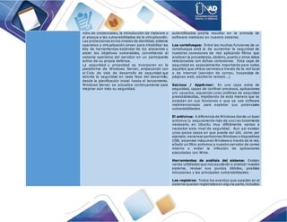 robo de credenciales, la introducción de malware o
el ataque a las vulnerabilidades de la virtualización.
Las protecciones en los niveles de identidad,sistema
operativo y virtualización sirven para inhabilitar los
kits de herramientas estándar de los atacantes y
aislar los objetivos vulnerables, convirtiendo el
sistema operativo del servidor en un participante
activo de su propia defensa.
La seguridad y privacidad se incorporan en la
plataforma de Windows Server, empezando con
el Ciclo de vida de desarrollo de seguridad que
aborda la seguridad en cada fase del desarrollo,
desde la planificación inicial hasta el lanzamiento.
Windows Server se actualiza continuamente para
mejorar aún más su seguridad.
autentificados podría resultar en la entrada de
software malicioso en nuestro sistema.
Los cortafuegos: Entre las muchas funciones de un
cortafuegos está la de aumentar la seguridad de
nuestras conexiones de red aplicando filtros que
analizan la procedencia, destino, puerto y otros datos
relacionados con dichas conexiones. Esta capa de
seguridad es especialmente importante para todos
aquellos que ofrece servicios a través de la red local
o de internet (servidor de correo, hospedaje de
páginas web, escritorio remoto...)
SeLinux / AppArmor: Es una capa extra de
seguridad, capaz de confinar procesos, aplicaciones
y/o usuarios, siguiendo unas políticas de seguridad
preestablecidas, impidiendo de esta manera que se
excedan en sus funciones o que se use software
malintencionado para explotar sus potenciales
vulnerabilidades.
El antivirus: A diferencia de Windows donde un buen
antivirus (y seguramente más de uno) es totalmente
necesario, en Ubuntu muy difícilmente vamos a
necesitar este nivel de seguridad. Aun así existen
unos pocos casos en que puede ser útil, como por
ejemplo:escanear particiones Windows o dispositivos
USB, escanear máquinas Windows a través de la red,
añadir un filtro antivirus a nuestro servidor de correo
interno o evitar la infección de aplicaciones
ejecutadas con Wine.
Herramientas de análisis del sistema: Existen
varias utilidades que nos ayudarán a analizar nuestro
sistema, revisar sus puntos débiles, posibles
intrusiones y las principales vulnerabilidades.
Los registros: Todos los eventos que suceden en el
sistema quedan registradosen alguna parte,incluidos
 