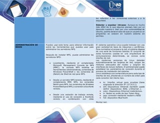 los referidos a las conexiones externas y a la
seguridad.
Detectar y expulsar intrusos: Aunque es mucho
más difícil de lo que algunos piensan, bien por un
descuido nuestro o bien por una vulnerabilidad de
Ubuntu, podría darse el caso de que un usuario (o un
programa) se colasen en nuestro sistema sin
permiso.
ADMINISTRACIÓN DE
REDES
Puedes usar este tema para obtener información
sobre las herramientas que puedes usar para
administrar los servidores NPS.
Después de instalar NPS, puede administrar los
servidores NPS:
 Localmente, mediante el complemento
Microsoft Management Console de NPS
(MMC), la consola NPS estática en
Herramientas administrativas, comandos de
Windows PowerShell o los comandos de
(Netsh) de Shell de red para NPS.
 Desde un servidor NPS remoto, mediante el
complemento MMC NPS, los comandos
Netsh para NPS, los comandos de Windows
PowerShellpara NPS,o conexión a Escritorio
remoto.
 Desde una estación de trabajo remota,
mediante el uso de conexión a Escritorio
remoto en combinación con otras
El sistema operativo Linux puede trabajar con una
gran variedad de tipos de máquinas y periféricos.
Para normalizar el acceso a la red, el sistema dispone
de una serie de funciones básicas. El conjunto de
estas funciones usadas en una arquitectura de
comunicaciones determinada, se conoce como
interfaz de red.
Las modernas versiones de Linux detectan
automáticamente las tarjetas de red, cargan los
módulos adecuados del núcleo y asignan los
interfaces de red por defecto. El administrador puede
establecer los parámetros de conexión durante el
proceso de instalación del sistema.
Linux establece una nomenclatura para cada tipo de
interfaz de red, añadiendo un número de orden para
cada conector del mismo tipo.
lo: Interfaz virtual para pruebas (tiene
asignada la dirección IP 127.0.0.1).
eth: Dispositivos Ethernet (también puede
definir dispositivos ADSL y Ethernet .).
wlan: Dispositivos Ethernet inalámbricos.
tr: Redes en anillo de tipo Token Ring.
ppp: conexión mediante modem o RDSI
hdi: dispositivo BlueTooth
Montar red:
 