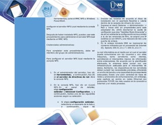 herramientas, como el MMC NPS o Windows
PowerShell.
configurar el servidor NPS Local mediante la consola
NPS
Después de haber instalado NPS, puedes usar este
procedimiento para administrar el servidor NPS local
mediante el MMC NPS.
Credenciales administrativas
Para completar este procedimiento, debe ser
miembro del grupo de administradores.
Para configurar el servidor NPS local mediante la
consola NPS
1. En el administrador del servidor, haz clic
en herramientasy, a continuación, haz clic
en el servidor de directivas de red. Abre
la consola NPS.
2. En la consola NPS, haz clic en (Local)
NPS. En el panel de detalles,
elige configuración
estándar o Advanced Configuration, y, a
continuación, realiza una de las siguientes
acciones según su selección:
 Si eliges configuración estándar,
selecciona un escenario de la lista y,
a continuación, sigue las
1. Instalar las tarjetas de acuerdo al disco de
instalación (en el apartado Readme o Léeme
dentro de la carpeta de drivers de Linux)
2. Ingresar al menú Sistema -> Administración ->
Red y hacer click en propiedades para cada
adaptador (Ej. eth0) desmarcar la casilla de
verificación que dice "Habilitar Modo Itinerante" y
de ahí en adelante la configuración esmuy similar
a la de las versiones de Win, se asigna una IP
estática (o con DHCP), una máscara de red y una
puerta de enlace.
3. En la solapa rotulada DNS se ingresaran los
números indicados por el proveedor de Internet
(Ej. Speedy 200.51.211.7 / 200.51.212.7)
La red informática es el medio por el cual el servidor
puede comunicarse con los usuarios y con otras
máquinas, tanto servidores como clientes,
permitiendo el intercambio masivo de información
entre ordenadores. De acuerdo con la planificación
efectuada, la empresa debe contar con una
infraestructura adecuada para el intercambio de
datos. Asimismo, los dispositivos de los servidores
deben cumplir las necesidades previstas, ofreciendo
un ancho de banda y una capacidad de procesamiento
adecuados. Existe una gran variedad de tipos de
redes y protocolos de comunicaciones, sin embargo,
este capítulo se centra en redes Ethernet con
protocolos TCP/IP, los más usados en la conexión a
Internet y en redes privadas.
 