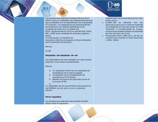 Los equipos que ejecutan Windows Server 2016
deben incluir un adaptador de almacenamiento que
sea compatible con la especificación de arquitectura
PCI Express. Los dispositivos de almacenamiento
persistente en servidores clasificados como
unidades de disco duro no deben ser
PATA. Windows Server 2016 no admite ATA, PATA,
IDE y EIDE para unidades de arranque, página o
datos.
A continuación, se detallan los
requisitos mínimos de espacio en disco estimados
para la partición del sistema.
Mínimo:
32 GB
Requisitos del adaptador de red
Los adaptadores de red utilizados con esta versión
deberían incluir estas características:
Mínimo:
Un adaptador Ethernet con capacidad de
rendimiento de al menos gigabit.
Compatible con la especificación de
arquitectura PCI Express.
Admite el entorno de ejecución previo al
arranque (PXE).
Un adaptador de red que admite la depuración de
red (KDNet) es útil, pero no es un requisito
mínimo.
Otros requisitos
Los equipos que ejecutan esta versión también
deben tener lo siguiente:
realizar back-up comprimidos de los mail,
entre otros).
512Mb-1Gb de memoria ram nos
alcanzaria para que el sistema responda
sin problemas en caso de contar con mail
"pesados" o simultaneidad de acceso,
aunque esto tambien estara condicionado
por los recursos de la red.
Procesador Intel o AMD 64 o 32 bit, en
nuestro caso usamos un Intel Dual-Core
2.4Ghz 32bits
 