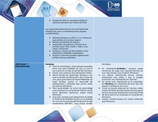 Unidad de DVD (si necesita instalar el
sistema operativo por medio de DVD)
Los siguientes elementos no son estrictamente
obligatorios, pero sí necesarios para algunas
características:
Sistema basado en UEFI 2.3.1c y firmware
que admita el arranque seguro
Módulo de plataforma segura
Dispositivo de gráficos y monitor que
admita Super VGA (1024 x 768) o una
mayor resolución
Teclado y mouse de Microsoft® (u otro
dispositivo señalador compatible)
Acceso a Internet (pueden aplicarse las
tarifas correspondientes)
VENTAJAS Y
DESVENTAJAS.
Ventajas
Fácil de administrar: Este sistema operativo
tiene una gran facilidad de uso, lo cual lo
convuerte en el más comercial del mercado.
Posee una extensa documentación oficial.
Menor tiempo de desarrollo: Gracias a una
gran inversión de Microsoft y de la mano de
una gran comunidad de desarrolladores, se
logro facilitar mucho el desarrollo de
aplicaciones y sistemas que corran sobre
servidores Windows.
Fácil aprendizaje: La curva de aprendizaje
para windows es sumamente inferior a la de
otros Sistemas Opertivos, según indica
Microsoft.
Una gran ventaja que hasta ahora ha tenido
el hosting de Windows frente a una variante
de Linux es el soporte del framework de alto
rendimiento ASP.NET, cuya nueva versión
Ventajas:
Es totalmente Gratuito y aunque posea
versiones de paga (con soporte técnico) es
aun mas barato que comprar Windows.
Los distros importantes tienen muchos
programas muy utiles y que lo puedes
encontrar muy facilmente en internet.
Un punto muy importante es la seguridad,
los Hackers y/o creadores de virus rara vez
atacan a Software de Linux.
Como se puede observar en muchas webs,
existe infinidad de Información tecnica que te
servira de ayuda (Podriamos incluir este Post)
Se lleva bien en el arranque en conjunto con
Windows.
Carga y realiza tareas con mayor eficiencia
que Windows.
 