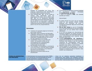 también es compatible con Linux. Sin
embargo, aplicaciones como SharePoint o
Exchange siguen siendo exclusivas.
Para windows ASP .NET es sin dudas el
modulo mas importante para los
alojamientos Windows, esto se debe a que
ASP .NET es un framework altamente
demandado a la hora de desarrollo web.Uno
de los motivos es que ayuda a agilizar el
desarrollo de una aplicación, proporciona
codigo para eldominio de funciones simples,
para el uso de los programadores.
Desventajas
Costoso: Es necesario pagar por la licencia
para poder utilizarlo.
Seguridad: Pese al esfuerzo de Microsoft y
publicidad, Windows es uno de los Sistemas
Operativos con mas bugs o fallos a nivel de
seguridad. Probablemente por ser uno de
los más utilizados en el mundo.
Complejidad: Pese a lo que Microsoft
indica, es necesario contar con los
conocimientos de un administrador
avanzado para la instalación y
configuración de alto nivel.
Poco estables: Su estabilidad y rendimiento
no es muy bueno, consume mayor cantidad
de recursos comparado a otros Sistemas
Operativo para servidores.
Requieren de reinicio luego de una
actualización
La constante actualizacion y nuevasversiones
es asombrosa. Existen infinidades
de Distribuciones de Linux.
Y como no nombrar a TUX, una mascota
querida por todos.
Desventajas:
El origen tecnico de Linux aún se percibe;
antes de que puedas creerlo, estarás
abriendo una “Terminal” de Linux y
escribiendo comandos.Algo que nunca harías
con Windows .
No es muy comun su uso en Compañias,
por lo que generalmente se usa para trabajar
desde Casa, asi que debes hacer ajustes
laboriosos.
A la hora de trabajar con documentos de
Windows complejos, se podria convertir en
una tareas dificil o casi imposible debido a la
poca compatibilidad para importar desde
Windows para Linux.
Instalar controladores de Hardware y
programas resulta ser mas complicado que en
Windows. Esto debido a que las empresas
creadoras de controladores crean sus
productos en base a Windows, el sistema
operativo mas usado a nivel mundial.
Muchos juegos no se ejecutan en Linux asi
que olvidate de grandes Graficos y poner a
trabajar tu tarjeta de video al maximo. Claro
existen sus excepciones.
FORMA DE ADMINISTRAR
LOS PROCESOS
El Administrador de recursos del servidor (FSRM)
es un servicio de rol de WindowsServer que te
permite administrar y clasificar los datos
almacenados en los servidores de archivos. El
Linux es un sistema operativo multitarea y
multiusuario, esto implica que múltiples procesos
pueden operar simultáneamente sin interferirse unos
con los otros. Cada proceso tiene la "ilusión" que es
 