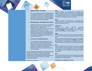  Administración de cuotas:
las cuotas limitan el espacio permitido para
un volumen o carpeta y se pueden aplicar
automáticamente a las nuevas carpetas que
se creen en un volumen. También puedes
definir plantillas de cuota que se apliquen a
los nuevos volúmenes o carpetas.
 Administración del filtrado de archivos:
el filtrado de archivos ayuda a controlar los
tipos de archivos que el usuario puede
almacenar en un servidor de
archivos. Puede limitar la extensión que se
puede almacenar en los archivos
compartidos. Por ejemplo, puede crear un
filtrado de archivos que no permita que se
almacenen archivos con extensiónMP3 en
las carpetas compartidas personales en un
servidor de archivos.
 Informes de almacenamiento:
los informes de almacenamiento sirven
para identificar las tendencias de uso del
disco y el modo en que los datos están
clasificados. También puedes supervisar un
grupo de usuarios en concreto para
detectar los intentos de guardar archivos
no autorizados.
Las características incluidas en el Administrador de
recursos del servidor de archivos se pueden
configurar y administrar mediante Microsoft
Management Console (MMC) del Administrador de
recursos del servidor de archivos o usando
WindowsPowerShell.
Aplicaciones prácticas
nice
Permite cambiar la prioridad de un proceso. Por
defecto, todos los procesos tienen una prioridad igual
ante el CPU que es de 0. Con nice es posible iniciar
un programa (proceso) con la prioridad modificada,
más alta o más baja según se requiera.
nice
Permite cambiar la prioridad de un proceso. Por
defecto, todos los procesos tienen una prioridad igual
ante el CPU que es de 0.
nohup y &
Cuando se trata ejecutar procesos
en background (segundo plano) se utiliza el
comando nohup o el operador &. Aunque realizan
una función similar, no son lo mismo.
jobs
Si por ejemplo, se tiene acceso a una única consola o
terminal, y se tienen que ejecutar varios comandos
que
Se ejecutarán por largo tiempo, se pueden entonces
como ya se vió previamente con nohup y el operador
'&' mandarlos a segundo plano o background con el
objeto de liberar la terminal y continuar trabajando.
top
Es una utilería muy útil para el monitoreo en tiempo
real del estado de los procesos y de otras variantes
del sistema; se ejecuta desde la línea de comandos,
es interactivo y por defecto se actualiza cada 3
segundos.
fork
Es un mecanismo de control de procesos e hilos. Dos
conceptos relacionados, pero con sutiles diferencias.
Partiendo de la idea posible.
Procesos y su relación con fork
 
