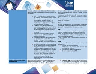 Entre las aplicaciones prácticas del Administrador
de recursos del servidor de archivos se incluyen las
siguientes:
Usa la Infraestructura de clasificación
de archivos con el escenario de Control
de acceso dinámico para crear una
directiva que conceda acceso a los
archivos y carpetas en función del
modo en que se clasifican los archivos
en el servidor de archivos.
Crea una regla de clasificación de
archivos que etiquete cualquier archivo
que contenga al menos 10 números de
la seguridad social como archivo que
contiene información de identificación
personal.
Establece la expiración de cualquier
archivo que no se haya modificado en
los últimos 10años.
Establece una cuota de 200megabytes
para el directorio principal de cada
usuario y envíales una notificación
cuando lleguen a los 180megabytes de
uso.
No dejes almacenar archivos de música
en las carpetas personales compartidas.
Programa que todos los domingos a
medianoche se ejecute un informe que
genere una lista de los últimos archivos
a los que se ha accedido en los dos
últimos días. Este informe puede servir
de ayuda para conocer la actividad de
almacenamiento durante el fin de
semana y planear el tiempo de
inactividad del servidor según esa
información.
En un sistema Linux, (multihilo), se pueden
estar ejecutando distintas acciones a la par, y cada
acción es un
proceso que consta de uno o más hilos, memoria de
trabajo compartida por todos los hilos e información
de
Planificación. Cada hilo consta de instrucciones y
estado de ejecución.
Hilos
Los hilos son similares a los procesos ya que ambos
representan una secuencia simple de instrucciones
Ejecutada en paralelo con otras secuencias.
fork:
En el momento de la llamada a fork el proceso hijo:
• es una copia exacta del padre excepto el PID.
• tiene las mismas variables y archivos abiertos.
• Las variables son independientes (padre e hijo
tienen distintasmemorias).
• Los archivos son compartidos (heredan el
descriptor).
clone:
Permite especificar qué queremos que compartan
padre e hijo.
espacio de direccionamiento
información de control del sistema de
archivos (file system)
Descriptores de archivos abiertos.
Gestores de señales o PID.
FORMA DE ADMINISTRAR
LA MEMORIA
La configuración predeterminada para la memoria
de servidor mínima es 0, y para la memoria de
servidor máxima es 2 147 483 647 megabytes
Memoria real: La memoria real o principal
es en donde son ejecutados los programas y
procesos de una computadora y es el espacio
 