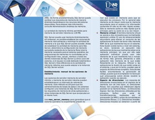 (MB). De forma predeterminada, SQL Server puede
cambiar sus requisitos de memoria de manera
dinámica basándose en los recursos del sistema
disponibles. Para obtener más información,
consulte Administración dinámica de memoria.
La cantidad de memoria mínima permitida para
memoria de servidor máxima es 128 MB.
SQL Server puede usar memoria dinámicamente;
sin embargo, es posible establecer las opciones de
memoria manualmente y restringir la cantidad de
memoria a la que SQL Server puede acceder. Antes
de establecer la cantidad de memoria para SQL
Server, determine la configuración de memoria
apropiada restando de la memoria física total la
memoria necesaria para el sistema operativo, las
asignaciones de memorias no controladas por la
configuración max_server_memory y todas las
demás instancias de SQL Server (y otros usos del
sistema, si el equipo no está dedicado totalmente a
SQL Server). Esta diferencia es la cantidad de
memoria máxima que puede asignar a la instancia
de SQL Server actual.
Establecimiento manual de las opciones de
memoria
Las opciones de servidor memoria de servidor
mínima y memoria de servidor máxima pueden
establecerse en un intervalo de valores de
memoria. Este método es útil para que los
administradores de bases de datos o de sistemas
configuren una instancia de SQL Server junto con
los requisitos de memoria de otras aplicaciones u
otras instancias de SQL Server que se ejecutan en
el mismo host.
Use max_server_memory para garantizar que el
sistema operativo no experimenta presión de
real que existe en memoria para que se
ejecuten los procesos. Por lo general esta
memoria es de mayor costo que la memoria
secundaria, pero el acceso a la información
contenida en ella es de más rápido acceso.
Sólo la memoria cache es más rápida que la
principal, pero su costo es a su vez mayor.
Memoria virtual: El termino memoria virtual
se asocia a dos conceptos que normalmente
aparecen unidos: El uso de almacenamiento
secundario para ofrecer al conjunto de las
aplicaciones la ilusión de tener más memoria
RAM de la que realmente hay en el sistema.
Esta ilusión existe tanto a nivel del sistema,
es decir, teniendo en ejecución más
aplicaciones de las que realmente caben en la
memoria principal, sin que por ello cada
aplicación individual pueda usar más
memoria de la que realmente hay o incluso
de forma más general, ofreciendo a cada
aplicación más memoria de la que existe
físicamente en la máquina. Ofrecer a las
aplicaciones la ilusión de que están solas en
el sistema, y que por lo tanto, pueden usar el
espacio de direcciones completo. Esta técnica
facilita enormemente la generación de
código,puesto que elcompilador no tiene por
qué preocuparse sobre dónde residirá la
aplicación cuando se ejecute.
Espacio de direcciones: Los espacios de
direcciones involucrados en el manejo de la
memoria son de tres tipos: a) Direcciones
físicas: Son aquellas que referencian alguna
posición en la memoria física.; b) Direcciones
lógicas: Son las direcciones utilizadas por los
procesos. Sufren una serie de
transformaciones, realizadas por el
procesador (la MMU), antes de convertirse en
direcciones físicas; y c) Direcciones lineales:
Direcciones lineales se obtienen a partir de
 