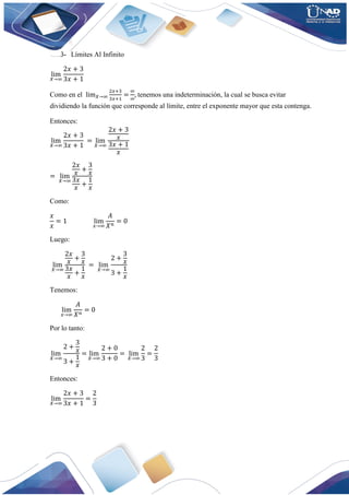 3- Límites Al Infinito
lim
𝑋→∞
2𝑥 + 3
3𝑥 + 1
Como en el lim𝑋→∞
2𝑥+3
3𝑥+1
=
∞
∞
, tenemos una indeterminación, la cual se busca evitar
dividiendo la función que corresponde al límite, entre el exponente mayor que esta contenga.
Entonces:
lim
𝑋→∞
2𝑥 + 3
3𝑥 + 1
= lim
𝑋→∞
2𝑥 + 3
𝑥
3𝑥 + 1
𝑥
= lim
𝑋→∞
2𝑥
𝑥
+
3
𝑥
3𝑥
𝑥
+
1
𝑥
Como:
𝑥
𝑥
= 1 lim
𝑥→∞
𝐴
𝑋𝑛
= 0
Luego:
lim
𝑋→∞
2𝑥
𝑥
+
3
𝑥
3𝑥
𝑥
+
1
𝑥
= lim
𝑋→∞
2 +
3
𝑥
3 +
1
𝑥
Tenemos:
lim
𝑥→∞
𝐴
𝑋𝑛
= 0
Por lo tanto:
lim
𝑋→∞
2 +
3
𝑥
3 +
1
𝑥
= lim
𝑋→∞
2 + 0
3 + 0
= lim
𝑋→∞
2
3
=
2
3
Entonces:
lim
𝑋→∞
2𝑥 + 3
3𝑥 + 1
=
2
3
 