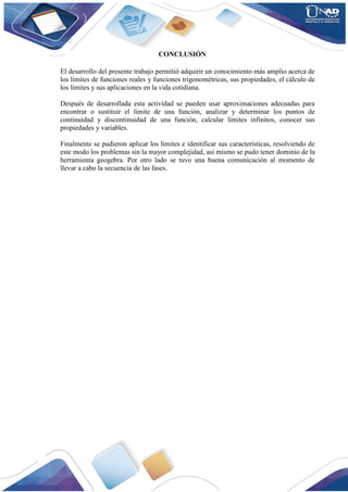 CONCLUSIÓN
El desarrollo del presente trabajo permitió adquirir un conocimiento más amplio acerca de
los límites de funciones reales y funciones trigonométricas, sus propiedades, el cálculo de
los límites y sus aplicaciones en la vida cotidiana.
Después de desarrollada esta actividad se pueden usar aproximaciones adecuadas para
encontrar o sustituir el límite de una función, analizar y determinar los puntos de
continuidad y discontinuidad de una función, calcular límites infinitos, conocer sus
propiedades y variables.
Finalmente se pudieron aplicar los límites e identificar sus características, resolviendo de
este modo los problemas sin la mayor complejidad, así mismo se pudo tener dominio de la
herramienta geogebra. Por otro lado se tuvo una buena comunicación al momento de
llevar a cabo la secuencia de las fases.
 