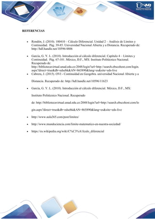 REFERENCIAS
 Rondón, J. (2010). 100410 – Cálculo Diferencial. Unidad 2 – Análisis de Límites y
Continuidad. Pág. 39-85. Universidad Nacional Abierta y a Distancia. Recuperado de:
http://hdl.handle.net/10596/4806
 García, G. Y. L. (2010). Introducción al cálculo diferencial. Capítulo 4 – Límites y
Continuidad. Pág. 67-101. México, D.F., MX: Instituto Politécnico Nacional.
Recuperado de:
http://bibliotecavirtual.unad.edu.co:2048/login?url=http://search.ebscohost.com/login.
aspx?direct=true&db=edsebk&AN=865890&lang=es&site=eds-live
 Cabrera, J. (2015). OVI - Continuidad en Geogebra. universidad Nacional Abierta y a
Distancia. Recuperado de: http://hdl.handle.net/10596/11623
 García, G. Y. L. (2010). Introducción al cálculo diferencial. México, D.F., MX:
Instituto Politécnico Nacional. Recuperado
de: http://bibliotecavirtual.unad.edu.co:2048/login?url=http://search.ebscohost.com/lo
gin.aspx?direct=true&db=edsebk&AN=865890&lang=es&site=eds-live
 http://www.aula365.com/post/limites/
 http://www.mundociencia.com/limite-matematico-en-nuestra-sociedad/
 https://es.wikipedia.org/wiki/C%C3%A1lculo_diferencial
 
