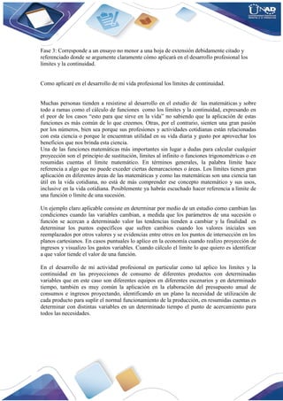 Fase 3: Corresponde a un ensayo no menor a una hoja de extensión debidamente citado y
referenciado donde se argumente claramente cómo aplicará en el desarrollo profesional los
límites y la continuidad.
Como aplicaré en el desarrollo de mi vida profesional los límites de continuidad.
Muchas personas tienden a resistirse al desarrollo en el estudio de las matemáticas y sobre
todo a ramas como el cálculo de funciones como los límites y la continuidad, expresando en
el peor de los casos “esto para que sirve en la vida” no sabiendo que la aplicación de estas
funciones es más común de lo que creemos. Otras, por el contrario, sienten una gran pasión
por los números, bien sea porque sus profesiones y actividades cotidianas están relacionadas
con esta ciencia o porque le encuentran utilidad en su vida diaria y gusto por aprovechar los
beneficios que nos brinda esta ciencia.
Una de las funciones matemáticas más importantes sin lugar a dudas para calcular cualquier
proyección son el principio de sustitución, límites al infinito o funciones trigonométricas o en
resumidas cuentas el límite matemático. En términos generales, la palabra límite hace
referencia a algo que no puede exceder ciertas demarcaciones o áreas. Los límites tienen gran
aplicación en diferentes áreas de las matemáticas y como las matemáticas son una ciencia tan
útil en la vida cotidiana, no está de más comprender ese concepto matemático y sus usos,
inclusive en la vida cotidiana. Posiblemente ya habrás escuchado hacer referencia a límite de
una función o límite de una sucesión.
Un ejemplo claro aplicable consiste en determinar por medio de un estudio como cambian las
condiciones cuando las variables cambian, a medida que los parámetros de una sucesión o
función se acercan a determinado valor las tendencias tienden a cambiar y la finalidad es
determinar los puntos específicos que sufren cambios cuando los valores iniciales son
reemplazados por otros valores y se evidencias entre otros en los puntos de intersección en los
planos cartesianos. En casos puntuales lo aplico en la economía cuando realizo proyección de
ingresos y visualizo los gastos variables. Cuando cálculo el limite lo que quiero es identificar
a que valor tiende el valor de una función.
En el desarrollo de mi actividad profesional en particular como tal aplico los límites y la
continuidad en las proyecciones de consumo de diferentes productos con determinadas
variables que en este caso son diferentes equipos en diferentes escenarios y en determinado
tiempo, también es muy común la aplicación en la elaboración del presupuesto anual de
consumos e ingresos proyectando, identificando en un plano la necesidad de utilización de
cada producto para suplir el normal funcionamiento de la producción, en resumidas cuentas es
determinar con distintas variables en un determinado tiempo el punto de acercamiento para
todos las necesidades.
 