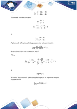 lim
𝑥→2
 
(𝑥 − 2)(𝑥 − 2)
(𝑥 − 2)(𝑥 + 2)
Eliminando términos semejantes
lim
𝑥→2
 
𝑥 − 2
𝑥 + 2
lim
𝑥→2
 
𝑥 − 2
𝑥 + 2
=
2 − 2
2 + 2
= 0
3
lim
𝑥→∞
 
𝑥4
+ 3𝑥
3𝑥3 − 4𝑥2
Aplicamos la definición de límite para demostrar la indeterminación
lim
𝑥→∞
 
∞4
+ 3∞
3∞3 − 4∞2
= ∞
∞
⁄
Se procede a dividir toda la expresión por 𝑥3
Ahora
lim
𝑥→∞
 
𝑥4
+ 3𝑥
3𝑥3 − 4𝑥2
=
𝑥4
𝑥3 +
3𝑥
𝑥3
3𝑥3
𝑥3 −
4𝑥2
𝑥3
=
x + 0
3 − 0
=
∞
3
= ∞
4
lim
𝑥→0
 sin(5𝑥)
Se emplea directamente la definición de limite ya que no se presenta ninguna
indeterminación.
lim
𝑥→0
  sin(5(0)) = 0
 