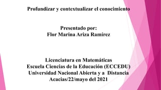 Profundizar y contextualizar el conocimiento
Presentado por:
Flor Marina Ariza Ramírez
Licenciatura en Matemáticas
Escuela Ciencias de la Educación (ECCEDU)
Universidad Nacional Abierta y a Distancia
Acacias/22/mayo del 2021
 