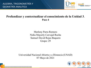 ALGEBRA, TRIGONOMETRÍA Y
GEOMETRÍA ANALITICA
Profundizar y contextualizar el conocimiento de la Unidad 3.
Paso 4
Marleny Parra Romero
Nidia Mayerly Carvajal Rocha
Samuel David Rojas Baquero
Grupo: 29
Universidad Nacional Abierta y a Distancia (UNAD)
07 Mayo de 2021
 