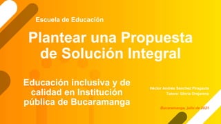 Plantear una Propuesta
de Solución Integral
Héctor Andrés Sánchez Piragauta
Tutora: Gloria Orejarena
Escuela de Educación
Bucaramanga, julio de 2021
Educación inclusiva y de
calidad en Institución
pública de Bucaramanga
 