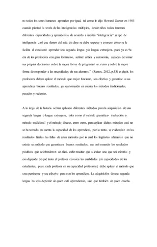 no todos los seres humanos aprenden por igual, tal como lo dijo Howard Garner en 1983
cuando planteó la teoría de las inteligencias múltiples, desde niños todos tenemos
diferentes capacidades y aprendemos de acuerdo a nuestra “inteligencia” o tipo de
inteligencia , así que dentro del aula de clase se debe respetar y conocer cómo se le
facilita al estudiante aprender una segunda lengua y/o lengua extranjera, pues ya es “la
era de los profesores con gran formación, actitud crítica y autonomía, capaces de tomar
sus propias decisiones sobre la mejor forma de programar un curso y sobre la mejor
forma de responder a las necesidades de sus alumnos.” (Santos, 2012, p.53) es decir, los
profesores deben aplicar el método que mejor funcione, sea efectivo y garantice a sus
aprendices buenos resultados, ya sea tomando en cuenta los métodos tradicionales,
pasados y recientes.
A lo largo de la historia se han aplicado diferentes métodos para la adquisición de una
segunda lengua o lengua extranjera, tales como el método gramática- traducción o
método tradicional y el método directo, entre otros, para aplicar dichos métodos casi no
se ha tomado en cuenta la capacidad de los aprendices, por lo tanto, se evidencian en los
resultados finales las fallas de estos métodos por lo cual los lingüistas afirmaron que no
existía un método que garantizara buenos resultados, aun así tomando los resultados
positivos que se obtuvieron de ellos, cabe resaltar que sí existe uno que sea efectivo y
eso depende de qué tanto el profesor conozca las cualidades y/o capacidades de los
estudiantes, pues, cada profesor en su capacidad profesional, debe aplicar el método que
crea pertinente y sea efectivo para con los aprendices. La adquisición de una segunda
lengua no solo depende de quién esté aprendiendo, sino que también de quien enseña.
 